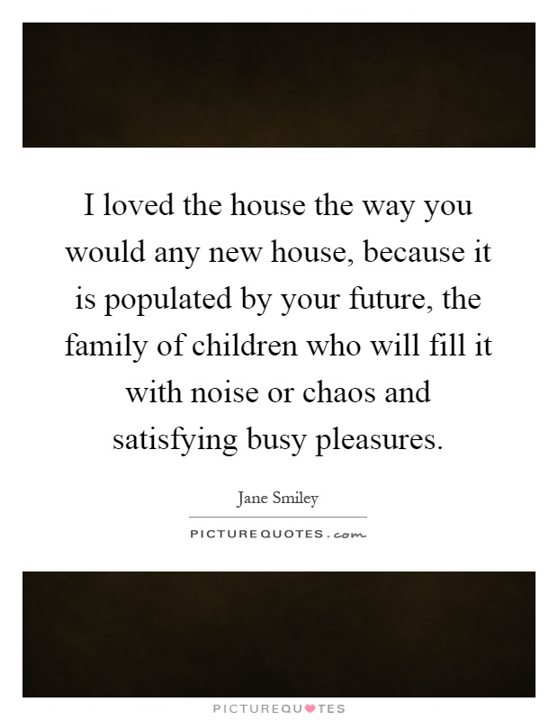 I loved the house the way you would any new house, because it is populated by your future, the family of children who will fill it with noise or chaos and satisfying busy pleasures Picture Quote #1