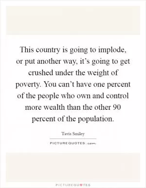 This country is going to implode, or put another way, it’s going to get crushed under the weight of poverty. You can’t have one percent of the people who own and control more wealth than the other 90 percent of the population Picture Quote #1