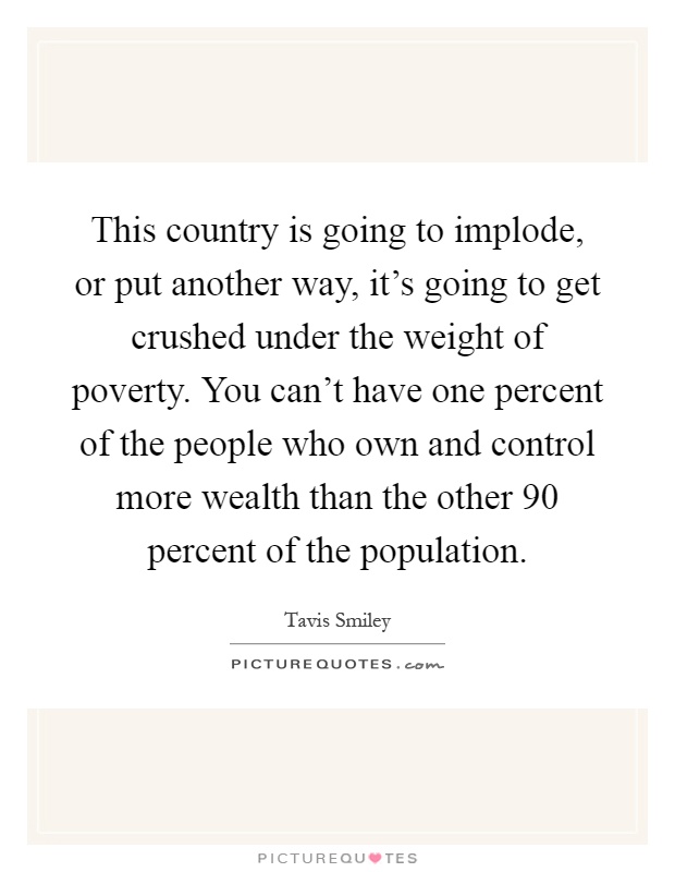 This country is going to implode, or put another way, it's going to get crushed under the weight of poverty. You can't have one percent of the people who own and control more wealth than the other 90 percent of the population Picture Quote #1