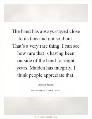 The band has always stayed close to its fans and not sold out. That’s a very rare thing. I can see how rare that is having been outside of the band for eight years. Maiden has integrity. I think people appreciate that Picture Quote #1