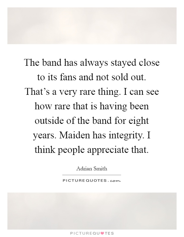 The band has always stayed close to its fans and not sold out. That's a very rare thing. I can see how rare that is having been outside of the band for eight years. Maiden has integrity. I think people appreciate that Picture Quote #1
