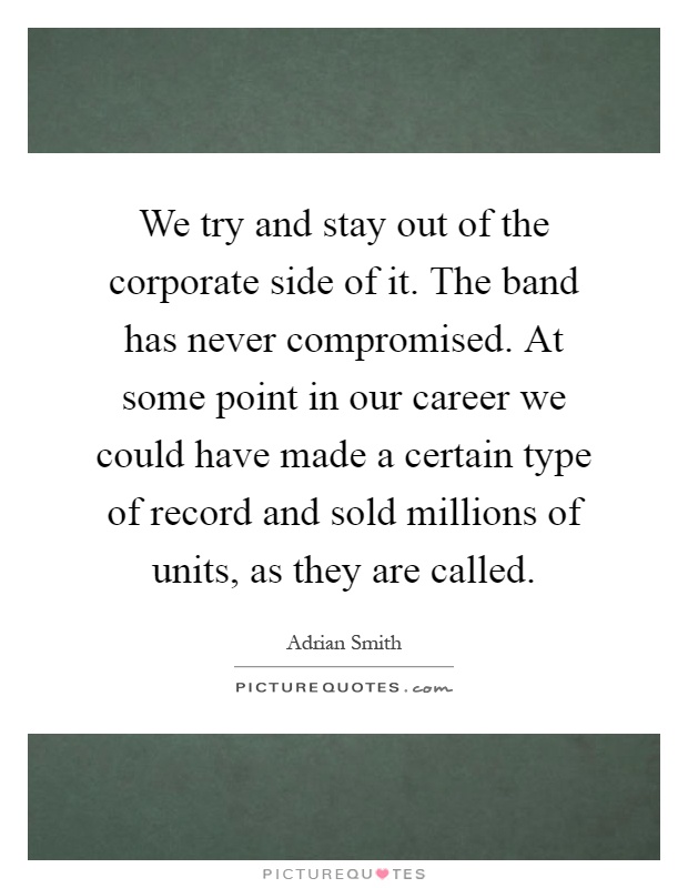 We try and stay out of the corporate side of it. The band has never compromised. At some point in our career we could have made a certain type of record and sold millions of units, as they are called Picture Quote #1
