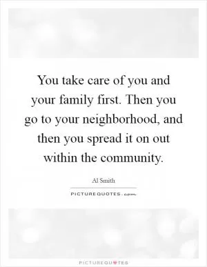 You take care of you and your family first. Then you go to your neighborhood, and then you spread it on out within the community Picture Quote #1