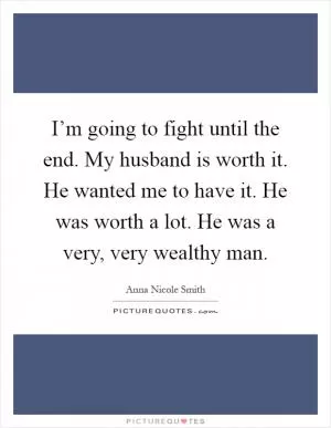 I’m going to fight until the end. My husband is worth it. He wanted me to have it. He was worth a lot. He was a very, very wealthy man Picture Quote #1