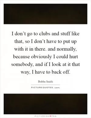I don’t go to clubs and stuff like that, so I don’t have to put up with it in there. and normally, because obviously I could hurt somebody, and if I look at it that way, I have to back off Picture Quote #1