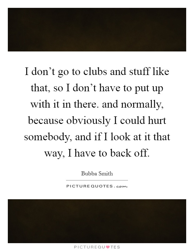 I don't go to clubs and stuff like that, so I don't have to put up with it in there. and normally, because obviously I could hurt somebody, and if I look at it that way, I have to back off Picture Quote #1