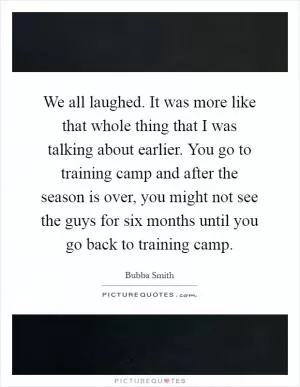 We all laughed. It was more like that whole thing that I was talking about earlier. You go to training camp and after the season is over, you might not see the guys for six months until you go back to training camp Picture Quote #1