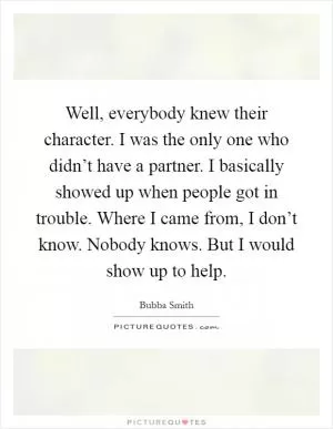 Well, everybody knew their character. I was the only one who didn’t have a partner. I basically showed up when people got in trouble. Where I came from, I don’t know. Nobody knows. But I would show up to help Picture Quote #1