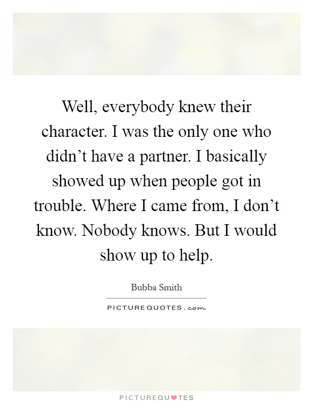 Well, everybody knew their character. I was the only one who didn't have a partner. I basically showed up when people got in trouble. Where I came from, I don't know. Nobody knows. But I would show up to help Picture Quote #1