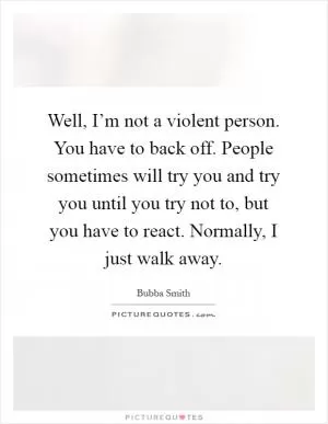 Well, I’m not a violent person. You have to back off. People sometimes will try you and try you until you try not to, but you have to react. Normally, I just walk away Picture Quote #1