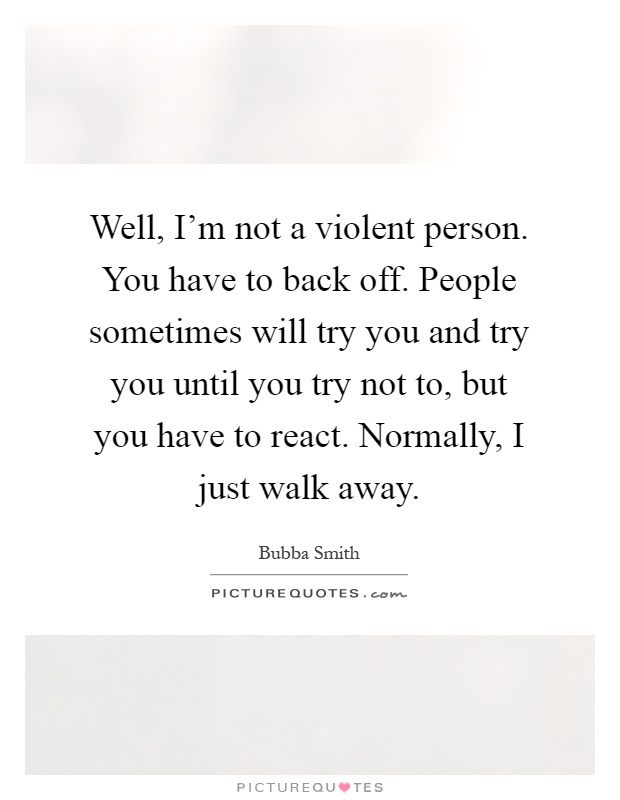 Well, I'm not a violent person. You have to back off. People sometimes will try you and try you until you try not to, but you have to react. Normally, I just walk away Picture Quote #1