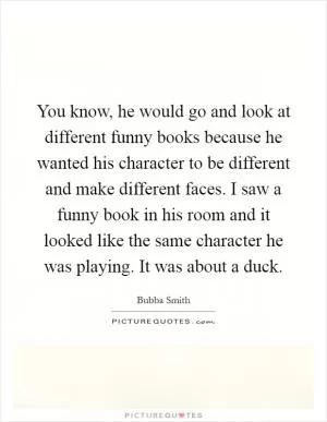 You know, he would go and look at different funny books because he wanted his character to be different and make different faces. I saw a funny book in his room and it looked like the same character he was playing. It was about a duck Picture Quote #1