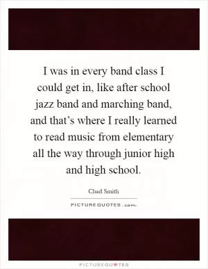 I was in every band class I could get in, like after school jazz band and marching band, and that’s where I really learned to read music from elementary all the way through junior high and high school Picture Quote #1