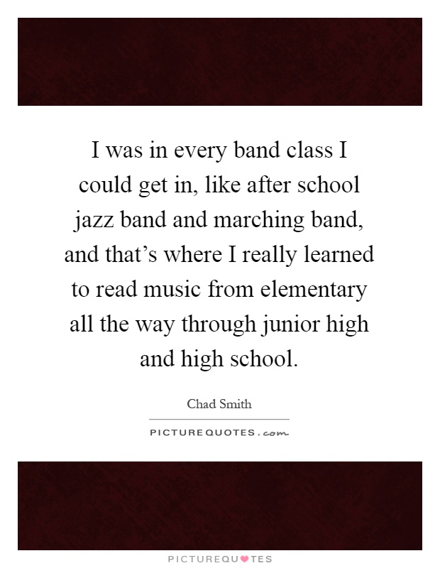 I was in every band class I could get in, like after school jazz band and marching band, and that's where I really learned to read music from elementary all the way through junior high and high school Picture Quote #1