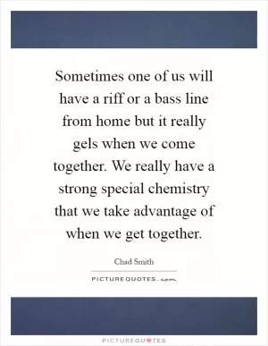 Sometimes one of us will have a riff or a bass line from home but it really gels when we come together. We really have a strong special chemistry that we take advantage of when we get together Picture Quote #1