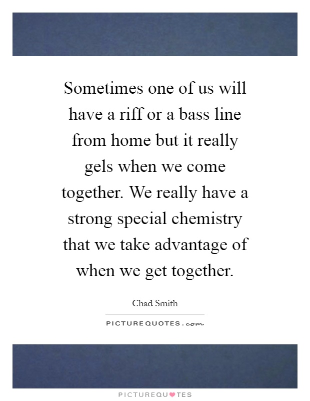 Sometimes one of us will have a riff or a bass line from home but it really gels when we come together. We really have a strong special chemistry that we take advantage of when we get together Picture Quote #1