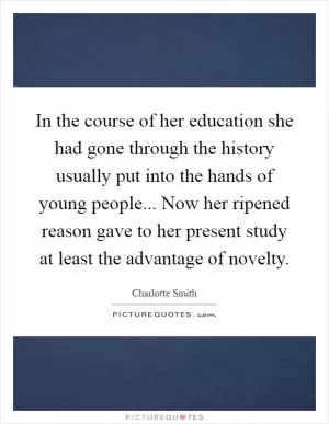 In the course of her education she had gone through the history usually put into the hands of young people... Now her ripened reason gave to her present study at least the advantage of novelty Picture Quote #1