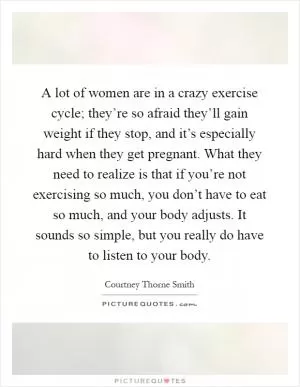 A lot of women are in a crazy exercise cycle; they’re so afraid they’ll gain weight if they stop, and it’s especially hard when they get pregnant. What they need to realize is that if you’re not exercising so much, you don’t have to eat so much, and your body adjusts. It sounds so simple, but you really do have to listen to your body Picture Quote #1