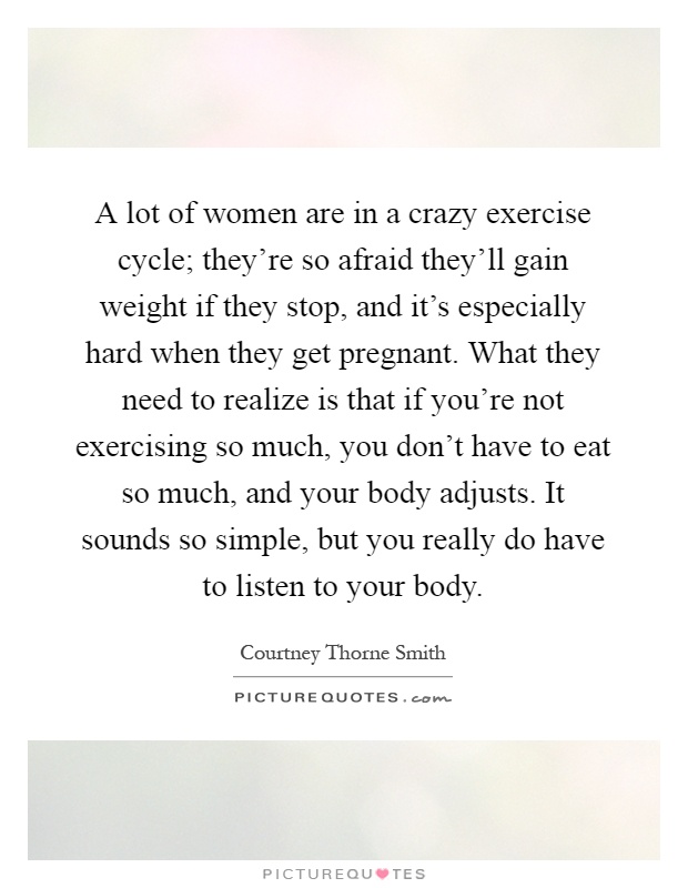 A lot of women are in a crazy exercise cycle; they're so afraid they'll gain weight if they stop, and it's especially hard when they get pregnant. What they need to realize is that if you're not exercising so much, you don't have to eat so much, and your body adjusts. It sounds so simple, but you really do have to listen to your body Picture Quote #1