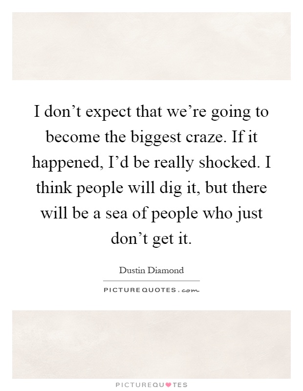 I don't expect that we're going to become the biggest craze. If it happened, I'd be really shocked. I think people will dig it, but there will be a sea of people who just don't get it Picture Quote #1