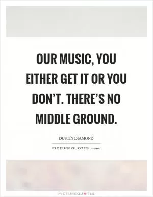Our music, you either get it or you don’t. There’s no middle ground Picture Quote #1
