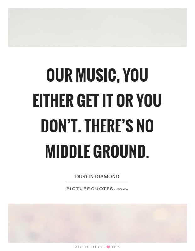 Our music, you either get it or you don't. There's no middle ground Picture Quote #1