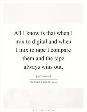 All I know is that when I mix to digital and when I mix to tape I compare them and the tape always wins out Picture Quote #1