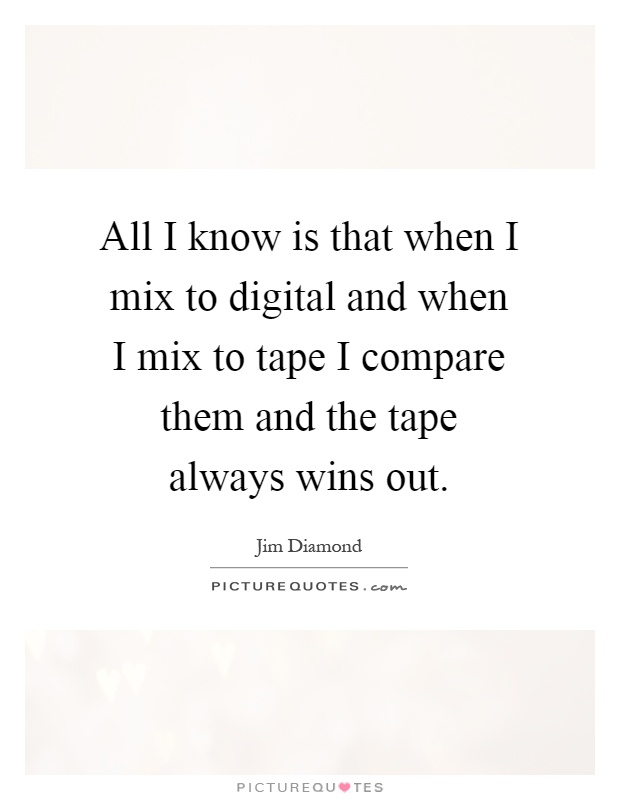 All I know is that when I mix to digital and when I mix to tape I compare them and the tape always wins out Picture Quote #1