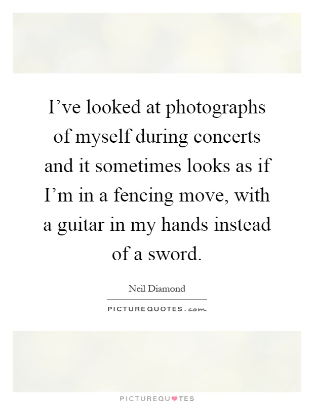 I've looked at photographs of myself during concerts and it sometimes looks as if I'm in a fencing move, with a guitar in my hands instead of a sword Picture Quote #1