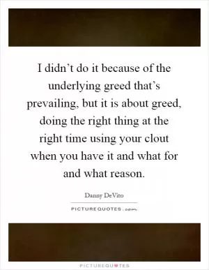 I didn’t do it because of the underlying greed that’s prevailing, but it is about greed, doing the right thing at the right time using your clout when you have it and what for and what reason Picture Quote #1