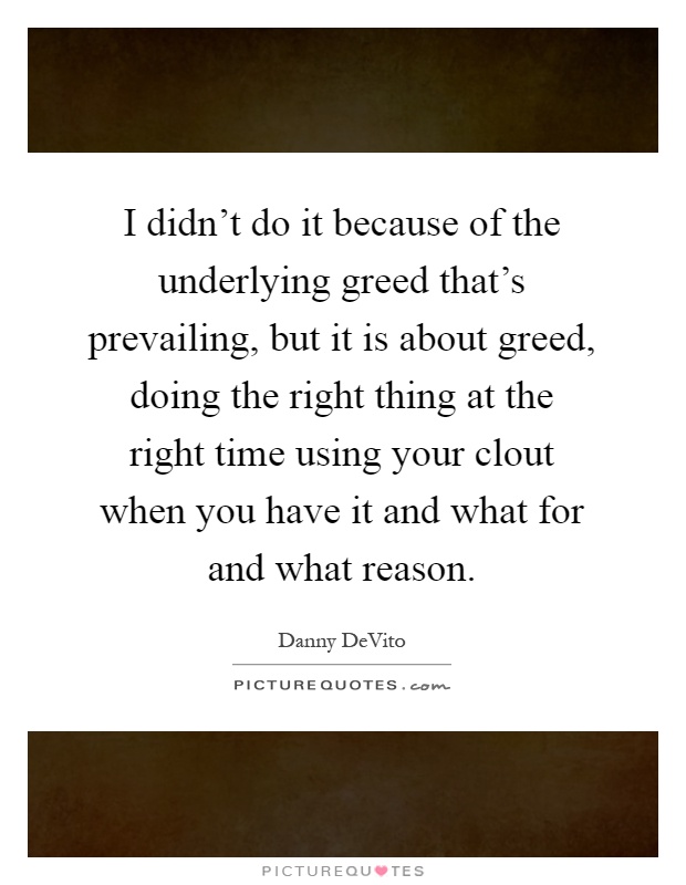 I didn't do it because of the underlying greed that's prevailing, but it is about greed, doing the right thing at the right time using your clout when you have it and what for and what reason Picture Quote #1