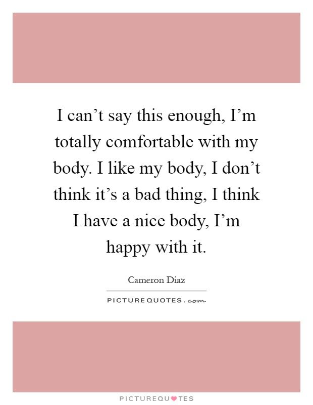 I can't say this enough, I'm totally comfortable with my body. I like my body, I don't think it's a bad thing, I think I have a nice body, I'm happy with it Picture Quote #1