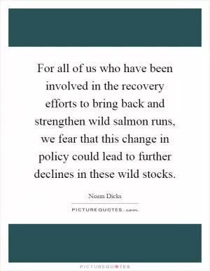 For all of us who have been involved in the recovery efforts to bring back and strengthen wild salmon runs, we fear that this change in policy could lead to further declines in these wild stocks Picture Quote #1