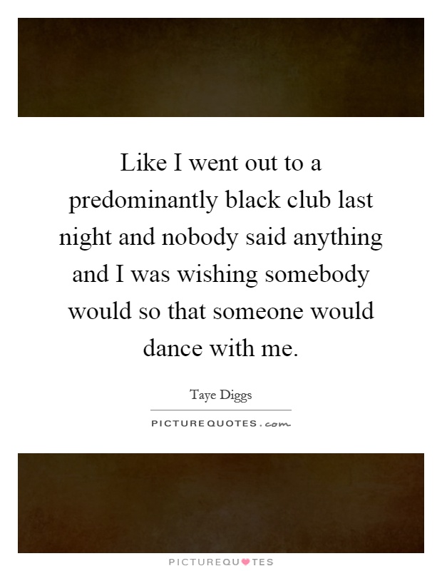 Like I went out to a predominantly black club last night and nobody said anything and I was wishing somebody would so that someone would dance with me Picture Quote #1