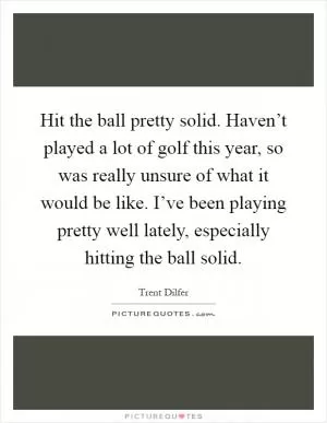 Hit the ball pretty solid. Haven’t played a lot of golf this year, so was really unsure of what it would be like. I’ve been playing pretty well lately, especially hitting the ball solid Picture Quote #1