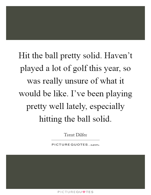 Hit the ball pretty solid. Haven't played a lot of golf this year, so was really unsure of what it would be like. I've been playing pretty well lately, especially hitting the ball solid Picture Quote #1