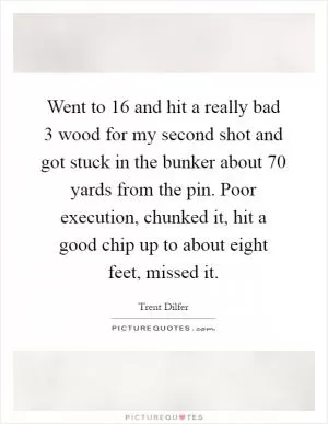 Went to 16 and hit a really bad 3 wood for my second shot and got stuck in the bunker about 70 yards from the pin. Poor execution, chunked it, hit a good chip up to about eight feet, missed it Picture Quote #1