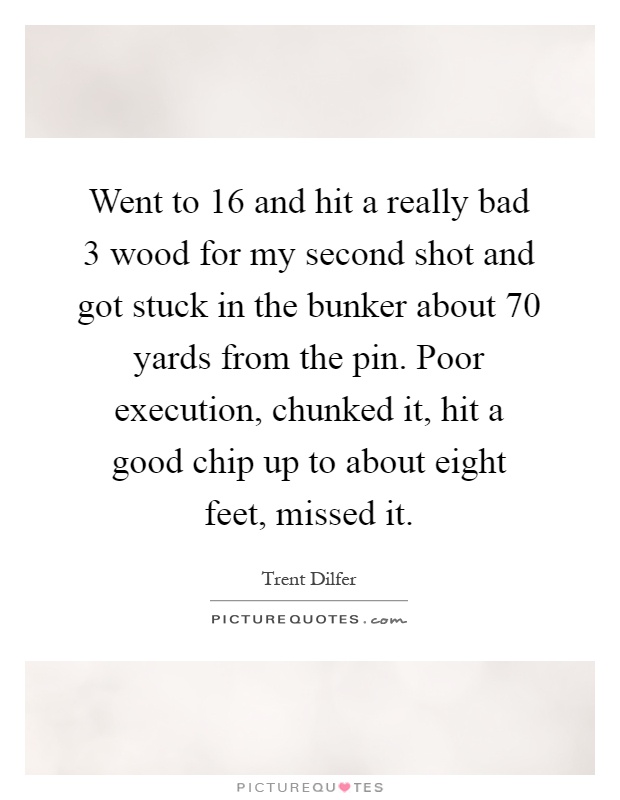 Went to 16 and hit a really bad 3 wood for my second shot and got stuck in the bunker about 70 yards from the pin. Poor execution, chunked it, hit a good chip up to about eight feet, missed it Picture Quote #1