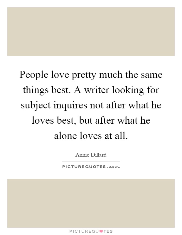 People love pretty much the same things best. A writer looking for subject inquires not after what he loves best, but after what he alone loves at all Picture Quote #1