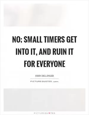 No; small timers get into it, and ruin it for everyone Picture Quote #1