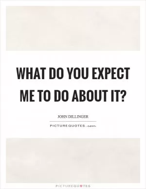 What do you expect me to do about it? Picture Quote #1