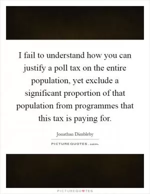 I fail to understand how you can justify a poll tax on the entire population, yet exclude a significant proportion of that population from programmes that this tax is paying for Picture Quote #1