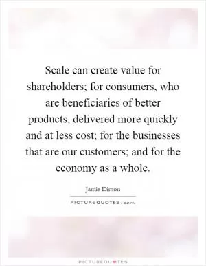 Scale can create value for shareholders; for consumers, who are beneficiaries of better products, delivered more quickly and at less cost; for the businesses that are our customers; and for the economy as a whole Picture Quote #1