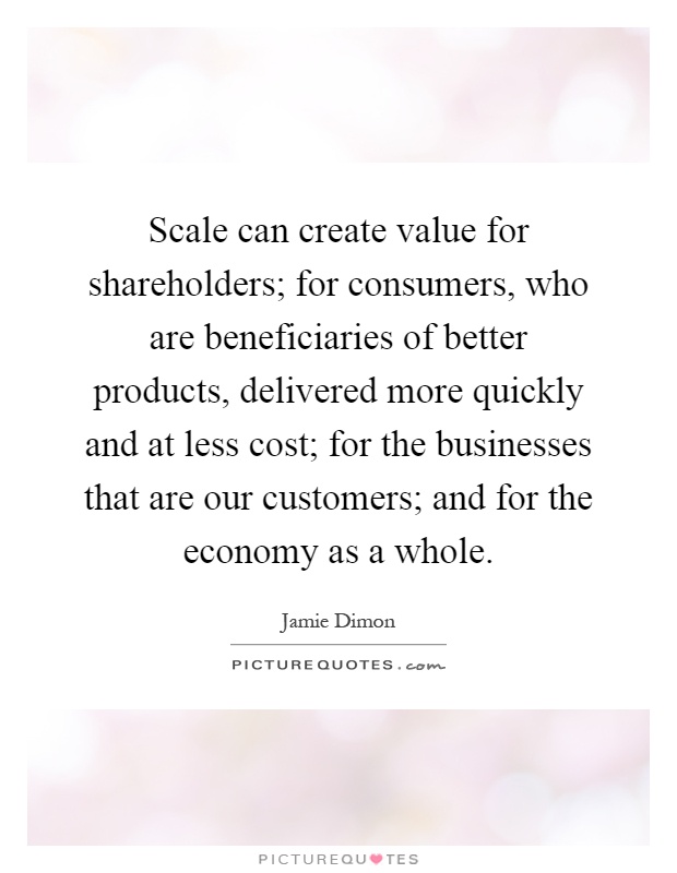 Scale can create value for shareholders; for consumers, who are beneficiaries of better products, delivered more quickly and at less cost; for the businesses that are our customers; and for the economy as a whole Picture Quote #1