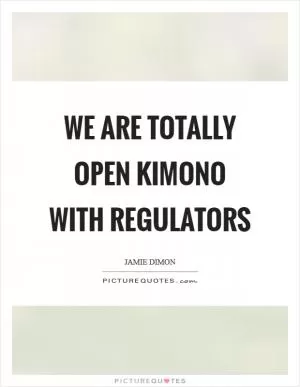 We are totally open kimono with regulators Picture Quote #1
