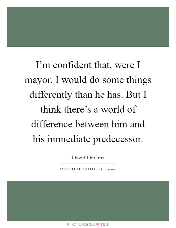 I'm confident that, were I mayor, I would do some things differently than he has. But I think there's a world of difference between him and his immediate predecessor Picture Quote #1