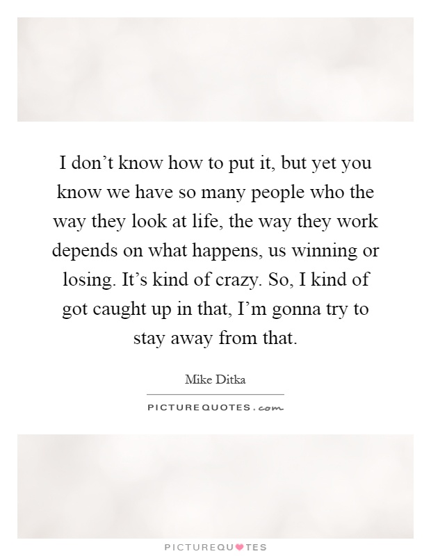 I don't know how to put it, but yet you know we have so many people who the way they look at life, the way they work depends on what happens, us winning or losing. It's kind of crazy. So, I kind of got caught up in that, I'm gonna try to stay away from that Picture Quote #1