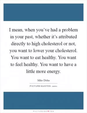 I mean, when you’ve had a problem in your past, whether it’s attributed directly to high cholesterol or not, you want to lower your cholesterol. You want to eat healthy. You want to feel healthy. You want to have a little more energy Picture Quote #1