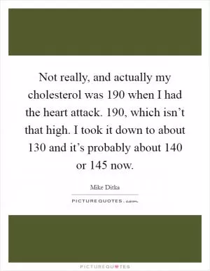 Not really, and actually my cholesterol was 190 when I had the heart attack. 190, which isn’t that high. I took it down to about 130 and it’s probably about 140 or 145 now Picture Quote #1