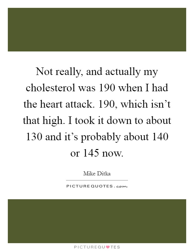 Not really, and actually my cholesterol was 190 when I had the heart attack. 190, which isn't that high. I took it down to about 130 and it's probably about 140 or 145 now Picture Quote #1